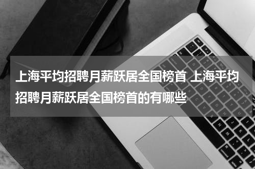 上海平均招聘月薪跃居全国榜首 上海平均招聘月薪跃居全国榜首的有哪些