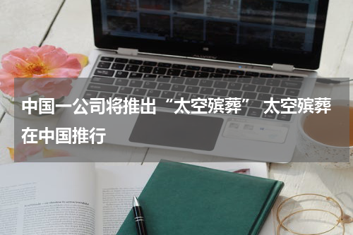 中国一公司将推出“太空殡葬” 太空殡葬在中国推行
