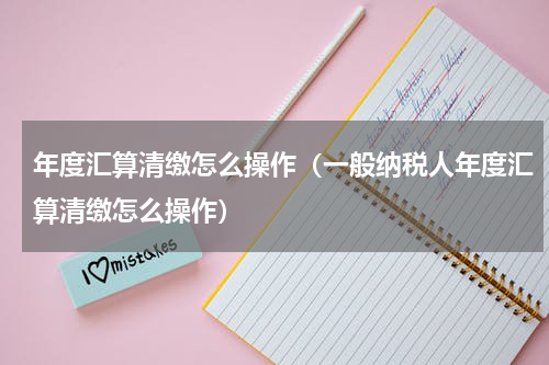 年度汇算清缴怎么操作（一般纳税人年度汇算清缴怎么操作）