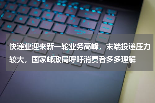快递业迎来新一轮业务高峰，末端投递压力较大，国家邮政局呼吁消费者多多理解