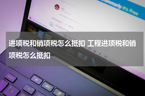 进项税和销项税怎么抵扣 工程进项税和销项税怎么抵扣