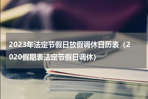 2023年法定节假日放假调休日历表（2020假期表法定节假日调休）