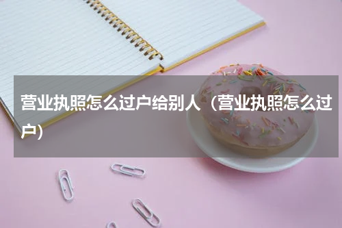 营业执照怎么过户给别人（营业执照怎么过户）
