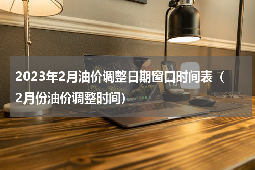 2023年2月油价调整日期窗口时间表（2月份油价调整时间）