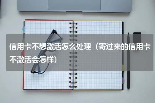 信用卡不想激活怎么处理（寄过来的信用卡不激活会怎样）