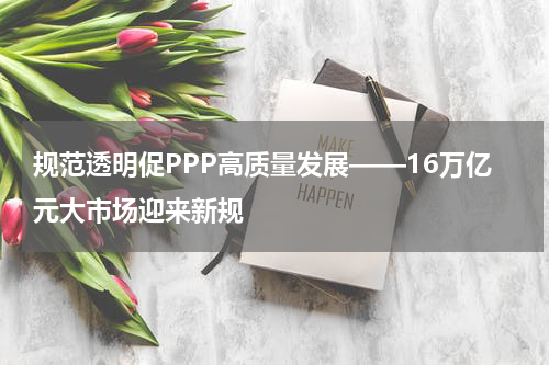 规范透明促PPP高质量发展——16万亿元大市场迎来新规