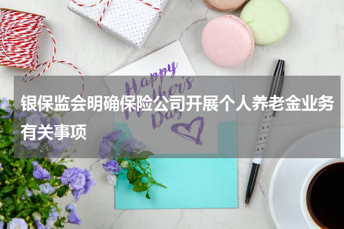 银保监会明确保险公司开展个人养老金业务有关事项