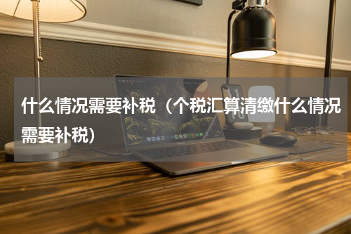 什么情况需要补税（个税汇算清缴什么情况需要补税）