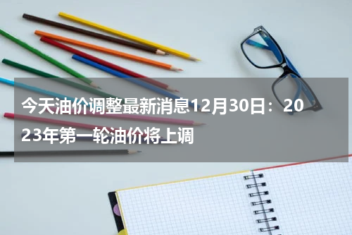 今天油价调整最新消息12月30日：2023年第一轮油价将上调