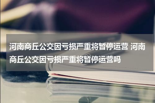 河南商丘公交因亏损严重将暂停运营 河南商丘公交因亏损严重将暂停运营吗