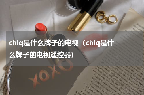 chiq是什么牌子的电视（chiq是什么牌子的电视遥控器）