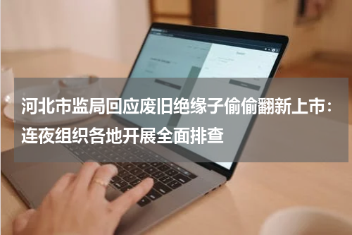 河北市监局回应废旧绝缘子偷偷翻新上市：连夜组织各地开展全面排查