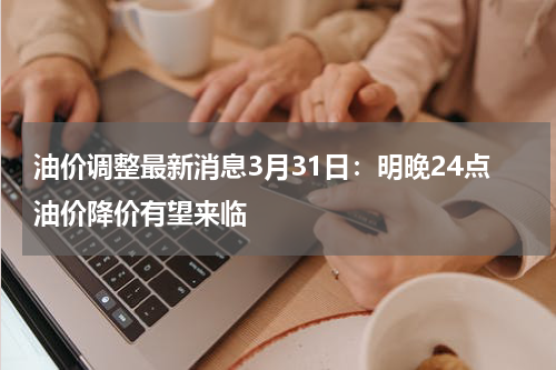 油价调整最新消息3月31日：明晚24点油价降价有望来临