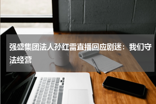 强盛集团法人孙红雷直播回应剧迷：我们守法经营