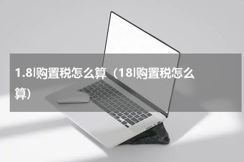 1.8l购置税怎么算（18l购置税怎么算）