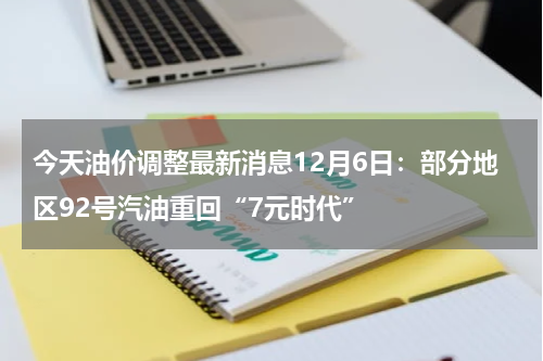 今天油价调整最新消息12月6日：部分地区92号汽油重回“7元时代”