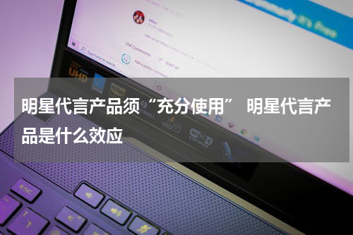 明星代言产品须“充分使用” 明星代言产品是什么效应
