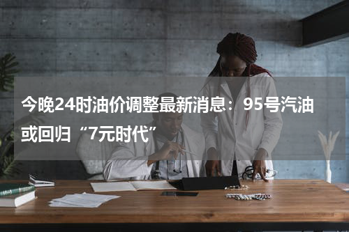 今晚24时油价调整最新消息：95号汽油或回归“7元时代”
