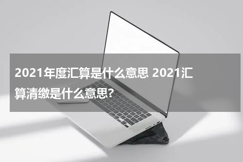 2021年度汇算是什么意思 2021汇算清缴是什么意思?