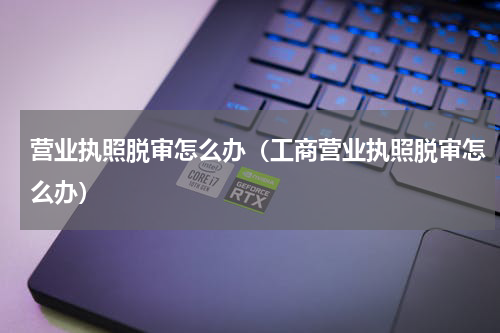 营业执照脱审怎么办（工商营业执照脱审怎么办）