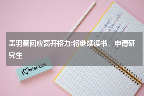 孟羽童回应离开格力:将继续读书，申请研究生