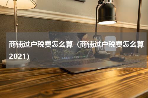 商铺过户税费怎么算（商铺过户税费怎么算2021）