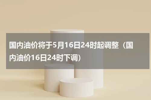国内油价将于5月16日24时起调整（国内油价16日24时下调）