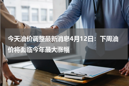 今天油价调整最新消息4月12日：下周油价将面临今年最大涨幅
