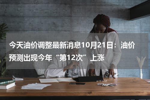 今天油价调整最新消息10月21日：油价预测出现今年“第12次”上涨