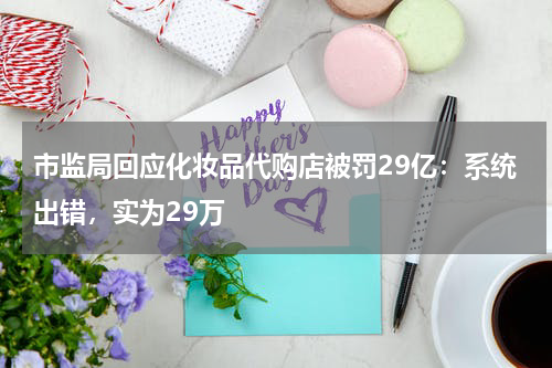 市监局回应化妆品代购店被罚29亿：系统出错，实为29万