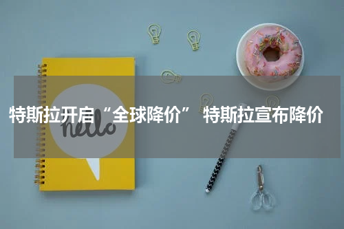 特斯拉开启“全球降价” 特斯拉宣布降价