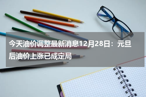 今天油价调整最新消息12月28日：元旦后油价上涨已成定局