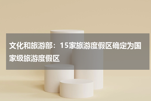 文化和旅游部：15家旅游度假区确定为国家级旅游度假区