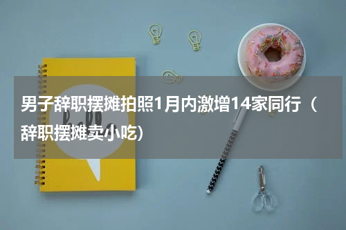 男子辞职摆摊拍照1月内激增14家同行（辞职摆摊卖小吃）