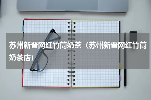 苏州新晋网红竹筒奶茶（苏州新晋网红竹筒奶茶店）