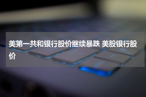 美第一共和银行股价继续暴跌 美股银行股价
