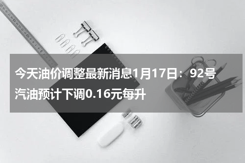 今天油价调整最新消息1月17日：92号汽油预计下调0.16元每升