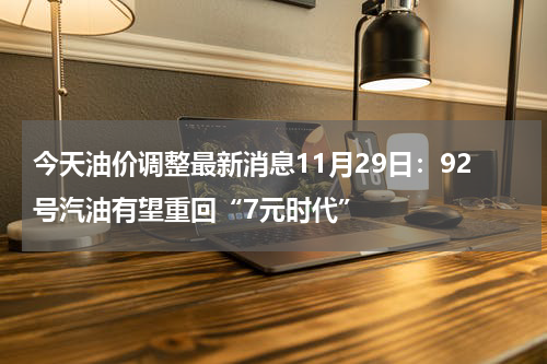 今天油价调整最新消息11月29日：92号汽油有望重回“7元时代”