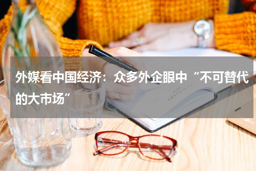 外媒看中国经济：众多外企眼中“不可替代的大市场”