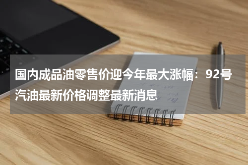 国内成品油零售价迎今年最大涨幅：92号汽油最新价格调整最新消息
