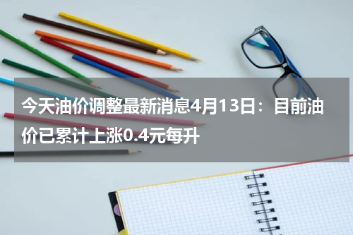 今天油价调整最新消息4月13日：目前油价已累计上涨0.4元每升