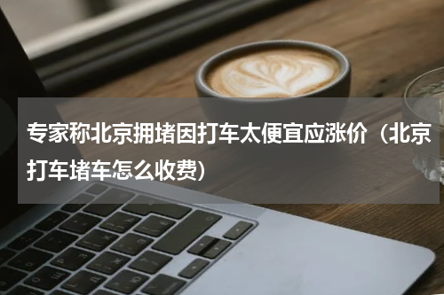 专家称北京拥堵因打车太便宜应涨价（北京打车堵车怎么收费）