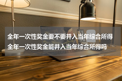 全年一次性奖金要不要并入当年综合所得 全年一次性奖金能并入当年综合所得吗