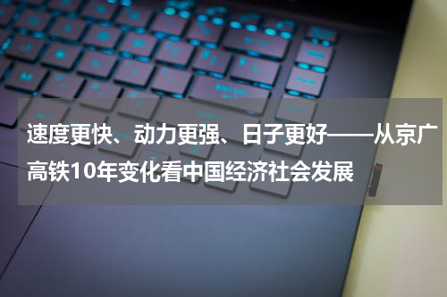 速度更快、动力更强、日子更好——从京广高铁10年变化看中国经济社会发展