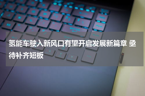 氢能车驶入新风口有望开启发展新篇章 亟待补齐短板