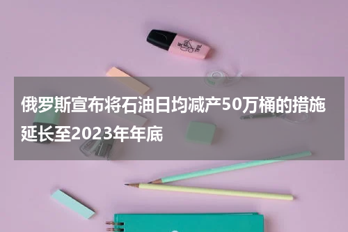俄罗斯宣布将石油日均减产50万桶的措施延长至2023年年底