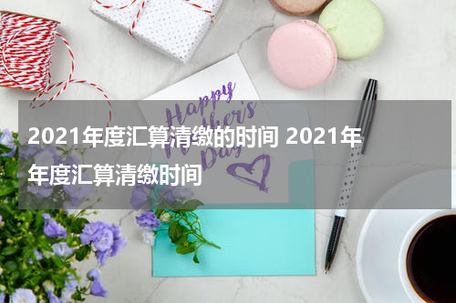 2021年度汇算清缴的时间 2021年年度汇算清缴时间