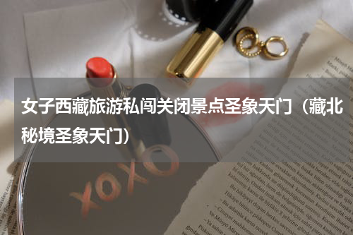 女子西藏旅游私闯关闭景点圣象天门（藏北秘境圣象天门）
