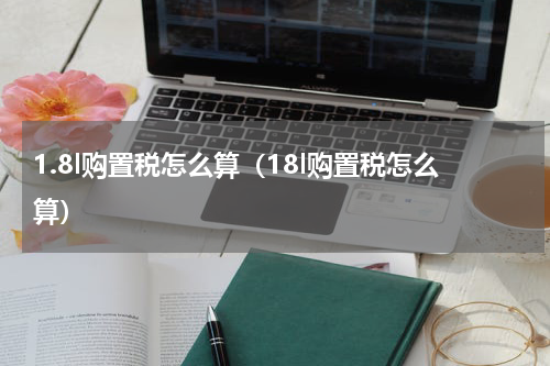 1.8l购置税怎么算（18l购置税怎么算）