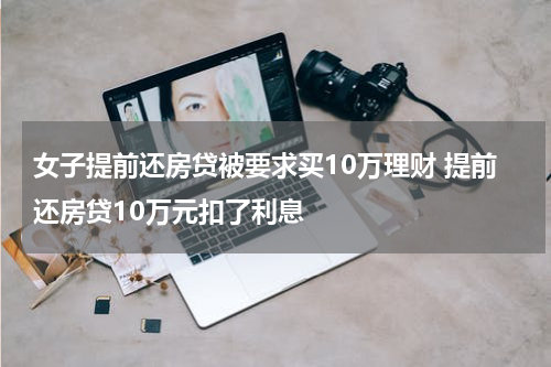 女子提前还房贷被要求买10万理财 提前还房贷10万元扣了利息